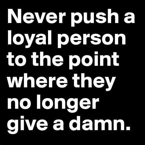 Never push a loyal person to the point where they no longer give a damn ...