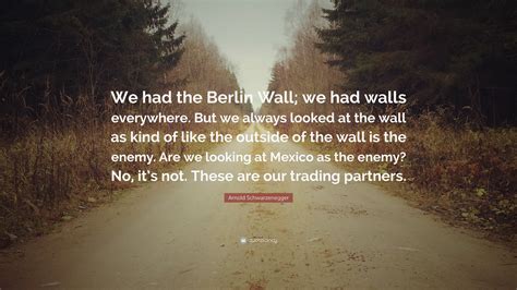 Arnold Schwarzenegger Quote: “We had the Berlin Wall; we had walls ...