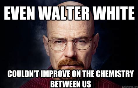 Even walter white couldn't improve on the chemistry between us - happy ...