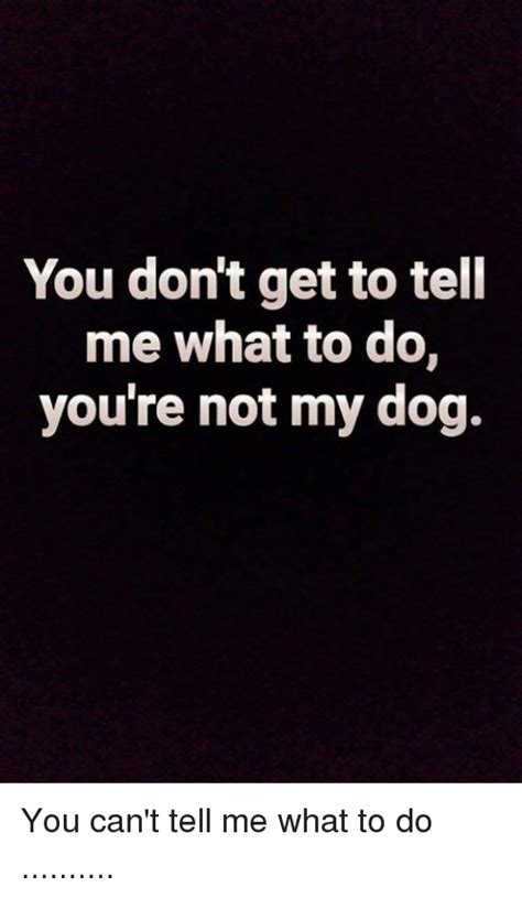 You Don't Get to Tell Me What to Do You're Not My Dog You Can't Tell Me ...