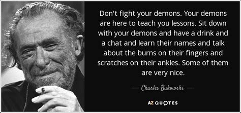 Charles Bukowski quote: Don't fight your demons. Your demons are here ...