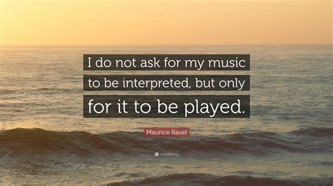 Maurice Ravel Quote: “I do not ask for my music to be interpreted, but ...