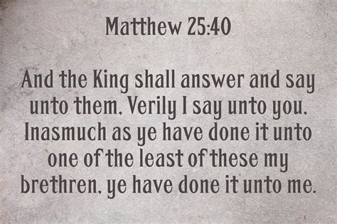 Matthew 25:40 And the King shall answer and say unto them, Verily I say ...