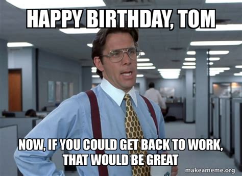 Happy Birthday, Tom Now, if you could get back to work, That would be ...