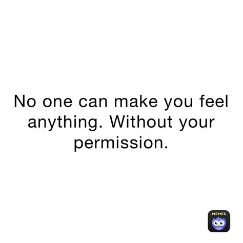 No one can make you feel anything. Without your permission ...