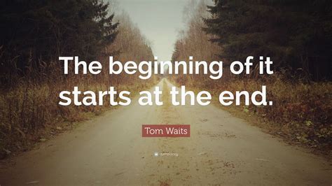 Tom Waits Quote: “The beginning of it starts at the end.”