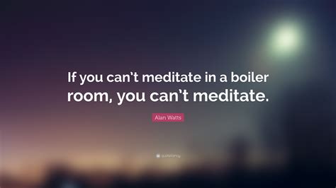 Alan Watts Quote: “If you can’t meditate in a boiler room, you can’t ...