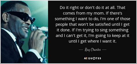 Ray Charles quote: Do it right or don't do it at all. That...