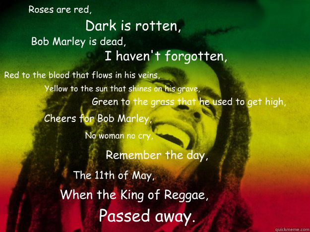 Roses are red, Dark is rotten, Bob Marley is dead, I haven't forgotten,
 Red to the blood that flows in his veins, Yellow to the sun that shines on his grave, Green to the grass that he used to get high, Cheers for Bob Marley, No woman no cry, Remember th  Bob Marley