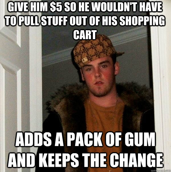 Give him $5 so he wouldn't have to pull stuff out of his shopping cart adds a pack of gum and keeps the change - Give him $5 so he wouldn't have to pull stuff out of his shopping cart adds a pack of gum and keeps the change  Scumbag Steve