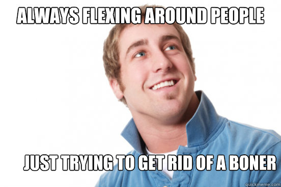 Always flexing around people Just Trying to get rid of a boner  