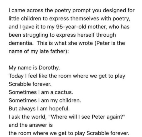 Text reading: I came across the poetry prompt you designed for little children to express themselves with poetry, and I gave it to my 95-year-old mother, who has been struggling to express herself through dementia.” The poem reads "'My name is Dorothy. // Today I feel like the room where we get to play Scrabble forever." // "Sometimes I am a cactus." // "Sometimes I am my children." // "But always I am hopeful." // "I ask the world, 'Where will I see Peter again?' // And the answer is // the room where we get to play Scrabble forever."