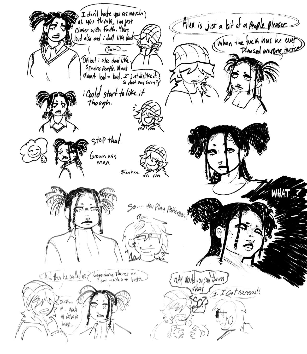 A sketch page of mostly Venus and Hunter. Venus is a young black trans feminine girl (She/They). She has mostly shaved brows leaving only a small patch at the start and wears black eyeshadow giving her a slight droopy eye look. She has long freeform locs, only one on both sides of her face and by the ears are retwisted, with some in the back as well. The rest are tied up in like short pigtails.   The first set of sketches are Venus telling Hunter "I don't hate you as much as you think, I'm just closer with Faith. You're loud and I don't like that." Hunter appears sad, responding with a small "Sorry" to which Venus tells him "Ok but I also don't like spineless people. What about loud equals bad. I just dislike it. So don't say sorry?" The next doodle is her saying "I could start to like it though." Hunter looks ecstatic. Next doodle is her turning away, looking displeased though imagining a smirking face. She says "Stop that. Grown ass man."   The next set of doodles under this is of her standing next to Alex. Alex looks up at her, sweating, and says "So... You play Pokemon?" The next doodle is of her telling Hunter. Hunter looks embarrassed for Alex and says "And then he called you-" getting interrupted by Venus saying "Legendary. Theres an evil inside him, Hunter." Hunter says "Ok, I'll...Yeah, I'll talk to him." The next doodle is of Hunter looking angry at Alex, asking "Why would you call them that." Alex stutters, responding with "I got nervous!" Hunter loudly shoots back with a "So?"   The next doodle is Venus looking at Hunter, placing a hand on his shoulder. Hunter is telling her "Alex is just a bit of a people pleaser." She responds with "When the fuck has he ever pleased anyone, Hunter."   The next doodle under is a simple headshot of her, more detailed than the rest of the doodles. Under that in similar style is a more dramatic sketch of her stumbling onto something shocking with a "What" written over a black background.