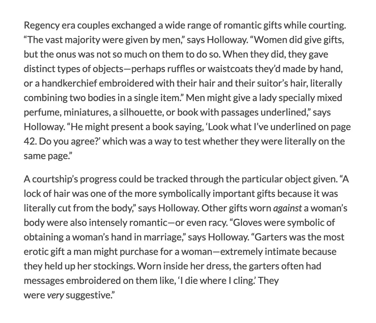 Regency era couples exchanged a wide range of romantic gifts while courting. “The vast majority were given by men,” says Holloway. “Women did give gifts, but the onus was not so much on them to do so. When they did, they gave distinct types of objects—perhaps ruffles or waistcoats they’d made by hand, or a handkerchief embroidered with their hair and their suitor’s hair, literally combining two bodies in a single item.” Men might give a lady specially mixed perfume, miniatures, a silhouette, or book with passages underlined,” says Holloway. “He might present a book saying, ‘Look what I’ve underlined on page 42. Do you agree?’ which was a way to test whether they were literally on the same page.”  A courtship’s progress could be tracked through the particular object given. “A lock of hair was one of the more symbolically important gifts because it was literally cut from the body,” says Holloway. Other gifts worn against a woman’s body were also intensely romantic—or even racy. “Gloves were symbolic of obtaining a woman’s hand in marriage,” says Holloway. “Garters was the most erotic gift a man might purchase for a woman—extremely intimate because they held up her stockings. Worn inside her dress, the garters often had messages embroidered on them like, ‘I die where I cling.’ They were very suggestive.”