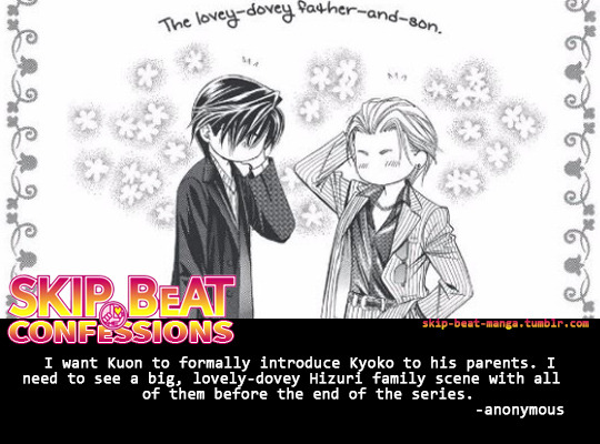 Skip Beat Confession:
“I want Kuon to formally introduce Kyoko to his parents. I need to see a big, lovely-dovey Hizuri family scene with all of them before the end of the series.
”
by anonymous
Send in your own confession!