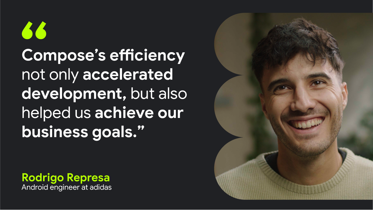 Compose’s efficiency not only accelerated development, but also helped us achieve our business goals.” — Rodrigo Represa, Android engineer at adidas