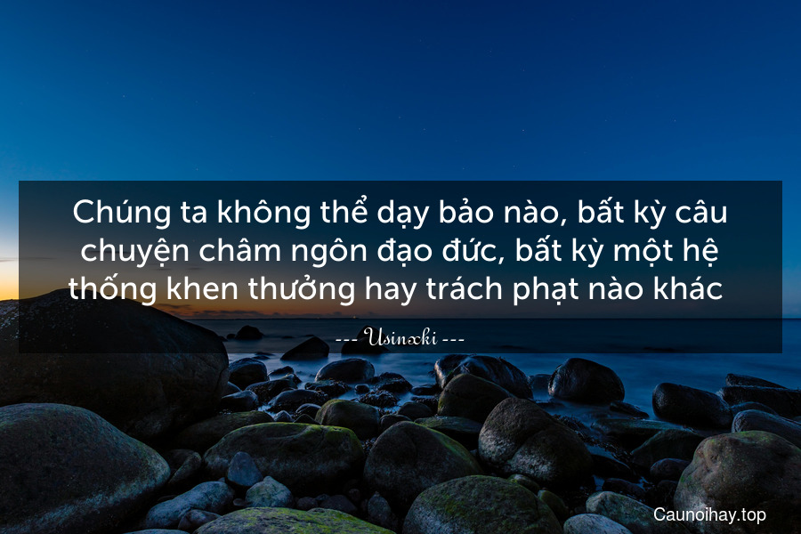 Chúng ta không thể dạy bảo nào, bất kỳ câu chuyện châm ngôn đạo đức, bất kỳ một hệ thống khen thưởng hay trách phạt nào khác .