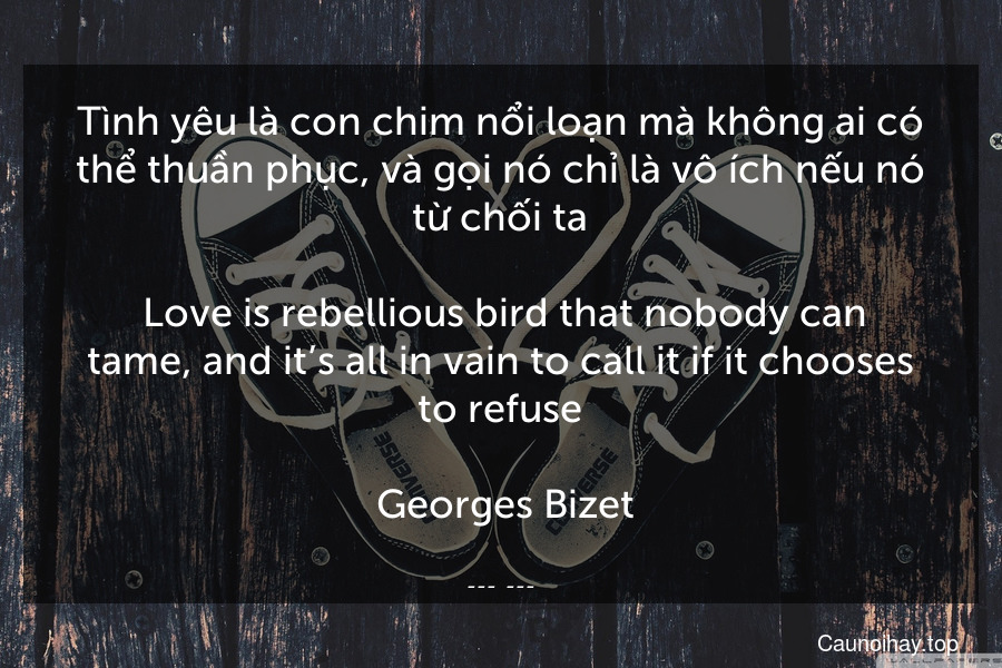 Tình yêu là con chim nổi loạn mà không ai có thể thuần phục, và gọi nó chỉ là vô ích nếu nó từ chối ta.
 Love is rebellious bird that nobody can tame, and it’s all in vain to call it if it chooses to refuse.
 Georges Bizet