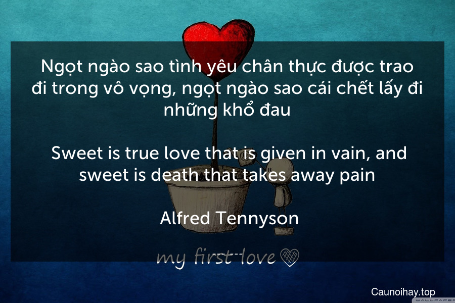 Ngọt ngào sao tình yêu chân thực được trao đi trong vô vọng, ngọt ngào sao cái chết lấy đi những khổ đau.
 Sweet is true love that is given in vain, and sweet is death that takes away pain.
 Alfred Tennyson