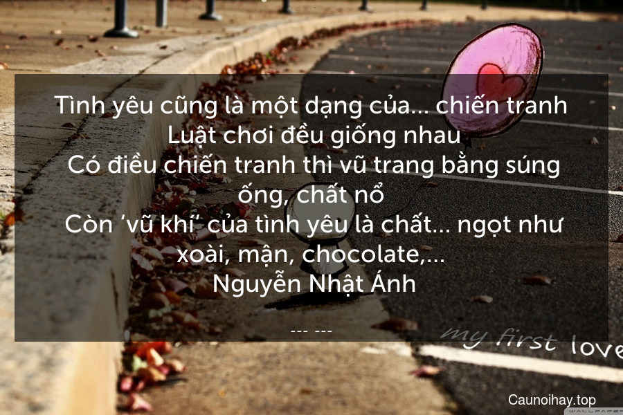 Tình yêu cũng là một dạng của… chiến tranh. Luật chơi đều giống nhau. Có điều chiến tranh thì vũ trang bằng súng ống, chất nổ. Còn ‘vũ khí’ của tình yêu là chất… ngọt như xoài, mận, chocolate,…
 Nguyễn Nhật Ánh