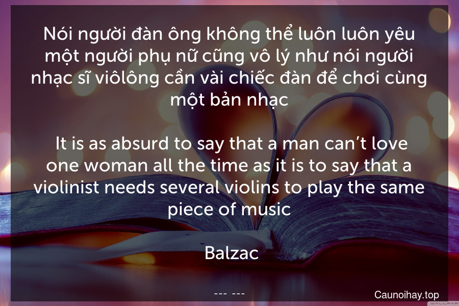 Nói người đàn ông không thể luôn luôn yêu một người phụ nữ cũng vô lý như nói người nhạc sĩ viôlông cần vài chiếc đàn để chơi cùng một bản nhạc.
 It is as absurd to say that a man can’t love one woman all the time as it is to say that a violinist needs several violins to play the same piece of music.
 Balzac