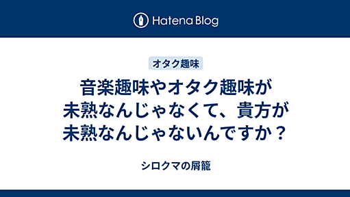 音楽趣味やオタク趣味が未熟なんじゃなくて、貴方が未熟なんじゃないんですか？ - シロクマの屑籠