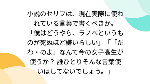 小説のセリフは、現在実際に使われている言葉で書くべきか。 「僕はどうやら、ラノベというものが死ぬほど嫌いらしい」「「だわ・のよ」なんて今の女子高生が使うか？ 誰ひとりそんな言葉使いはしてないでしょう。」