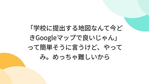 「学校に提出する地図なんて今どきGoogleマップで良いじゃん」って簡単そうに言うけど、やってみ。めっちゃ難しいから