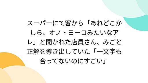 スーパーにて客から「あれどこかしら、オノ・ヨーコみたいなアレ」と聞かれた店員さん、みごと正解を導き出していた「一文字も合ってないのにすごい」