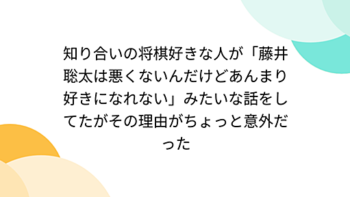 知り合いの将棋好きな人が「藤井聡太は悪くないんだけどあんまり好きになれない」みたいな話をしてたがその理由がちょっと意外だった