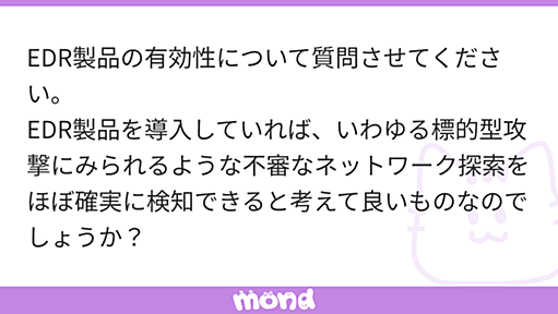 EDR製品の有効性について質問させてください。 EDR製品を導入していれば、いわゆる標的型攻撃にみられるような不審なネットワーク探索をほぼ確実に検知できると考えて良いものなのでしょうか？ それともEDR製品ではどうしても検知できないネットワーク探索手法も存在するのでしょうか？ | mond