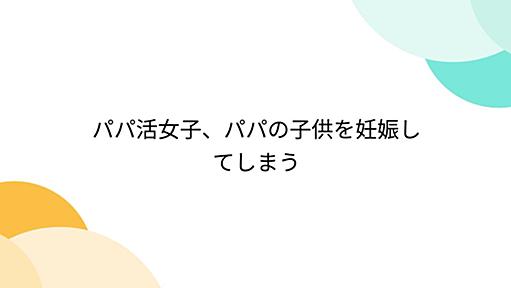 パパ活女子、パパの子供を妊娠してしまう