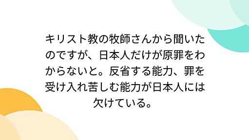 キリスト教の牧師さんから聞いたのですが、日本人だけが原罪をわからないと。反省する能力、罪を受け入れ苦しむ能力が日本人には欠けている。