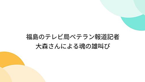 福島のテレビ局ベテラン報道記者大森さんによる魂の雄叫び - Togetter