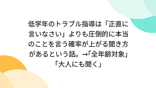 低学年のトラブル指導は「正直に言いなさい」よりも圧倒的に本当のことを言う確率が上がる聞き方があるという話。→｢全年齢対象｣｢大人にも聞く｣