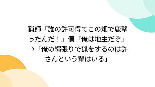 猟師「誰の許可得てこの畑で鹿撃ったんだ！」僕「俺は地主だぞ」→「俺の縄張りで猟をするのは許さんという輩はいる」