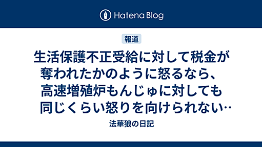 生活保護不正受給に対して税金が奪われたかのように怒るなら、高速増殖炉もんじゅに対しても同じくらい怒りを向けられないものか - 法華狼の日記