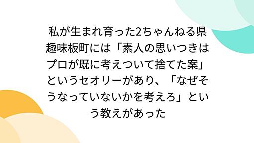 私が生まれ育った2ちゃんねる県趣味板町には「素人の思いつきはプロが既に考えついて捨てた案」というセオリーがあり、「なぜそうなっていないかを考えろ」という教えがあった