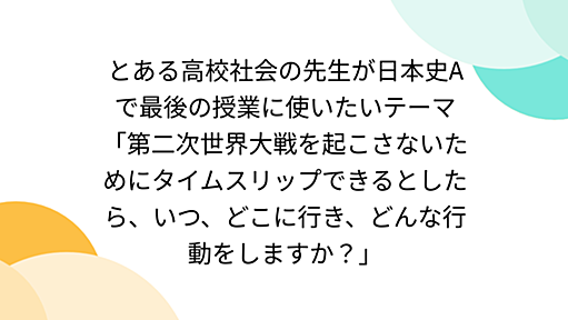 とある高校社会の先生が日本史Aで最後の授業に使いたいテーマ「第二次世界大戦を起こさないためにタイムスリップできるとしたら、いつ、どこに行き、どんな行動をしますか？」