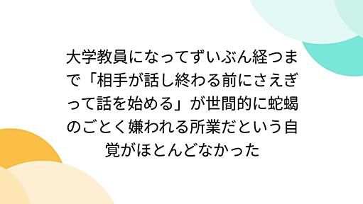 大学教員になってずいぶん経つまで「相手が話し終わる前にさえぎって話を始める」が世間的に蛇蝎のごとく嫌われる所業だという自覚がほとんどなかった