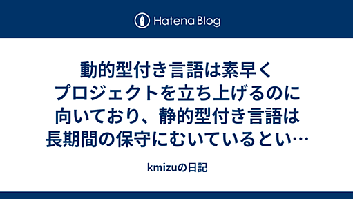 動的型付き言語は素早くプロジェクトを立ち上げるのに向いており、静的型付き言語は長期間の保守にむいているという仮説 - kmizuの日記