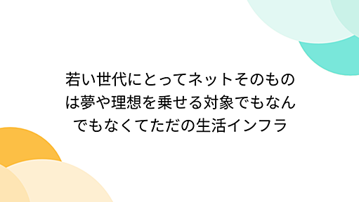 若い世代にとってネットそのものは夢や理想を乗せる対象でもなんでもなくてただの生活インフラ