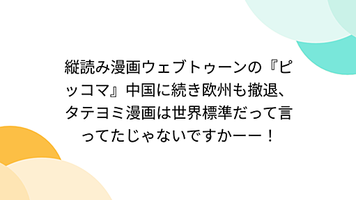 縦読み漫画ウェブトゥーンの『ピッコマ』中国に続き欧州も撤退、タテヨミ漫画は世界標準だって言ってたじゃないですかーー！