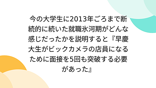 今の大学生に2013年ごろまで断続的に続いた就職氷河期がどんな感じだったかを説明すると『早慶大生がビックカメラの店員になるために面接を5回も突破する必要があった』