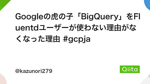 Googleの虎の子「BigQuery」をFluentdユーザーが使わない理由がなくなった理由 #gcpja - Qiita