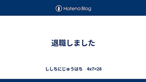 退職しました - ししちにじゅうはち　4x7=28