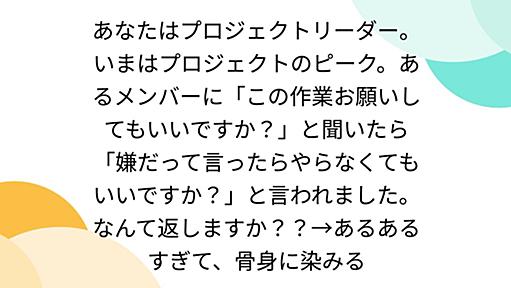 あなたはプロジェクトリーダー。いまはプロジェクトのピーク。あるメンバーに「この作業お願いしてもいいですか？」と聞いたら「嫌だって言ったらやらなくてもいいですか？」と言われました。なんて返しますか？？→あるあるすぎて、骨身に染みる