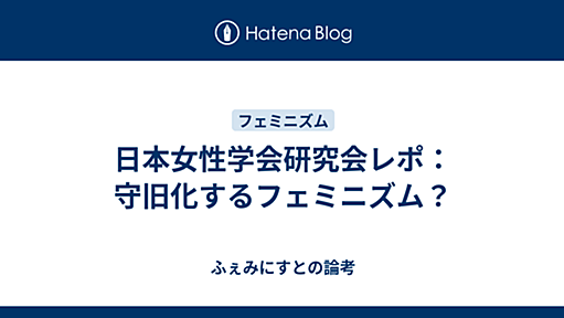 日本女性学会研究会レポ：守旧化するフェミニズム？ - ふぇみにすとの論考