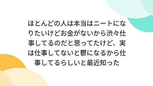 ほとんどの人は本当はニートになりたいけどお金がないから渋々仕事してるのだと思ってたけど、実は仕事してないと鬱になるから仕事してるらしいと最近知った