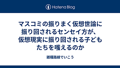 マスコミの振りまく仮想世論に振り回されるセンセイ方が、仮想現実に振り回される子どもたちを嗤えるのか - 雑種路線でいこう